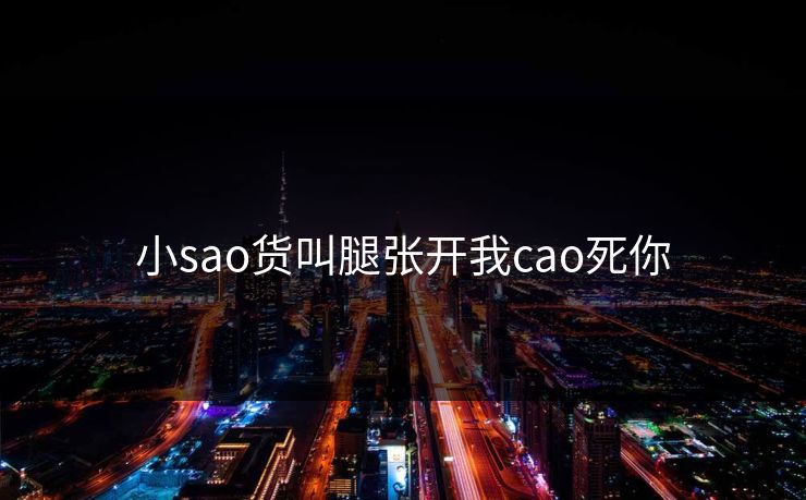 小sao货叫腿张开我cao死你