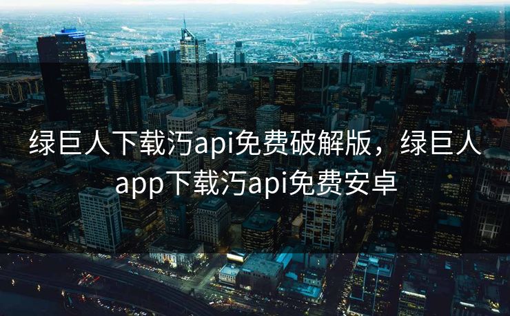 绿巨人下载汅api免费破解版，绿巨人app下载汅api免费安卓