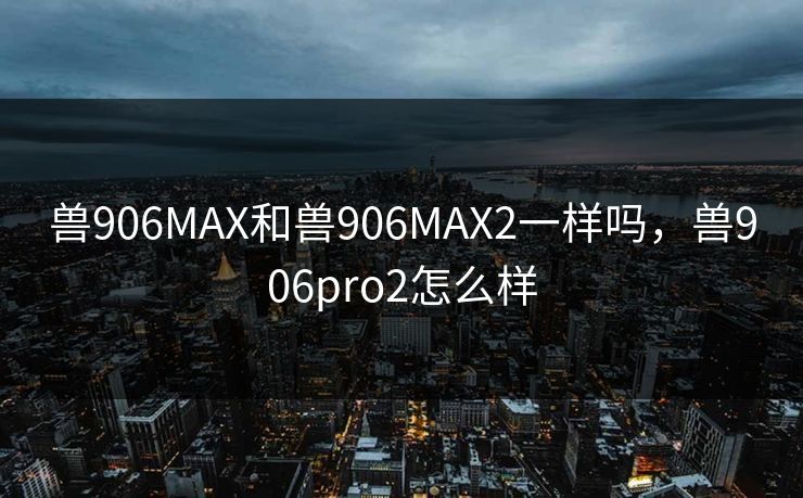 兽906MAX和兽906MAX2一样吗，兽906pro2怎么样