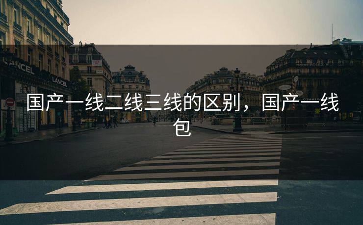 国产一线二线三线的区别，国产一线包