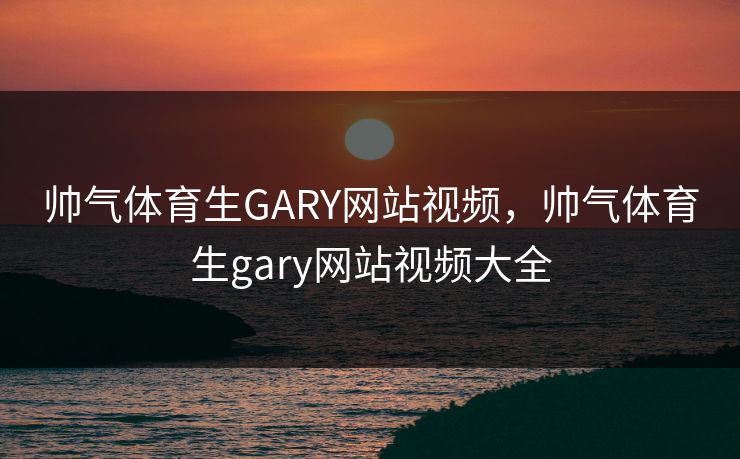 帅气体育生GARY网站视频,帅气体育生gary网站视频大全 帅气体育生GARY网站视频,帅气体育生gary网站视频大全
