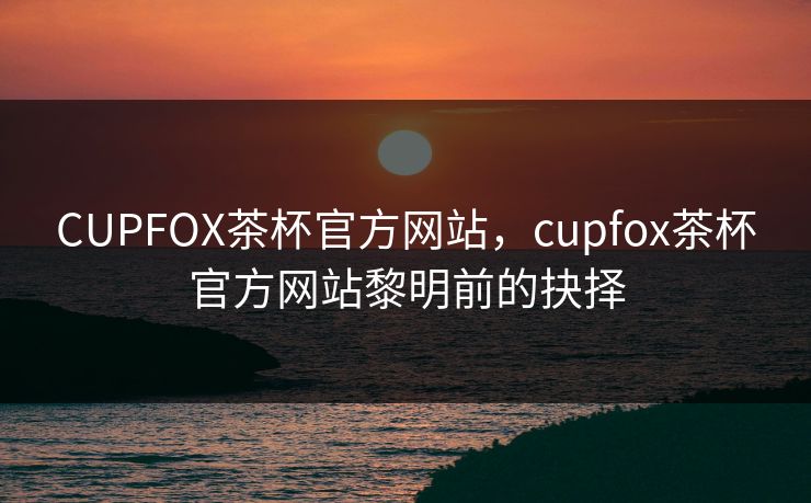 CUPFOX茶杯官方网站，cupfox茶杯官方网站黎明前的抉择