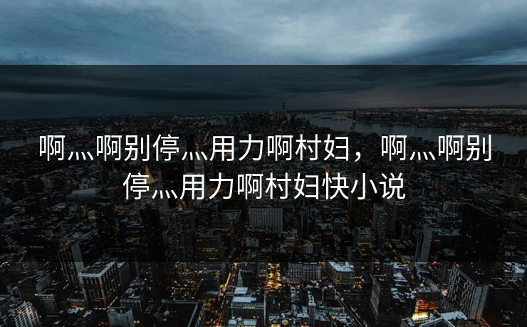 啊灬啊别停灬用力啊村妇，啊灬啊别停灬用力啊村妇快小说