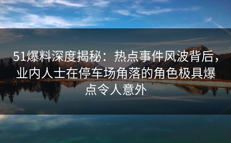 51爆料深度揭秘:热点事件风波背后,业内人士在停车场角落的角色极具爆点令人意外