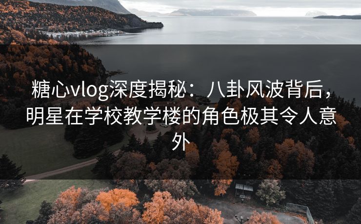 糖心vlog深度揭秘：八卦风波背后，明星在学校教学楼的角色极其令人意外