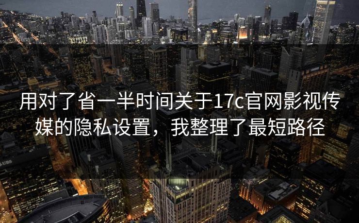 用对了省一半时间关于17c官网影视传媒的隐私设置，我整理了最短路径