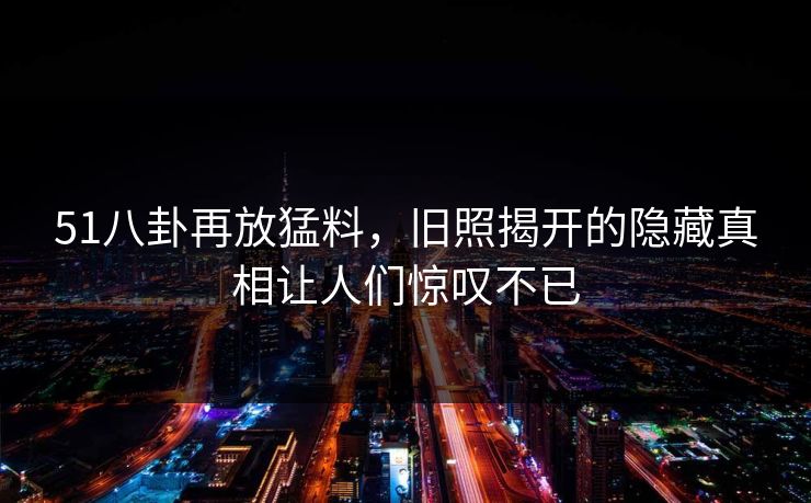 51八卦再放猛料，旧照揭开的隐藏真相让人们惊叹不已