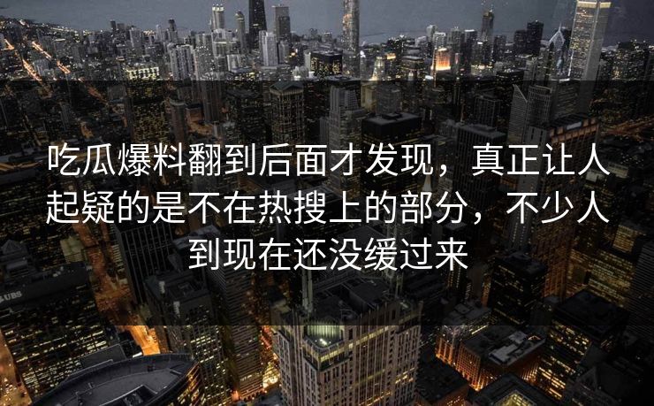 吃瓜爆料翻到后面才发现，真正让人起疑的是不在热搜上的部分，不少人到现在还没缓过来