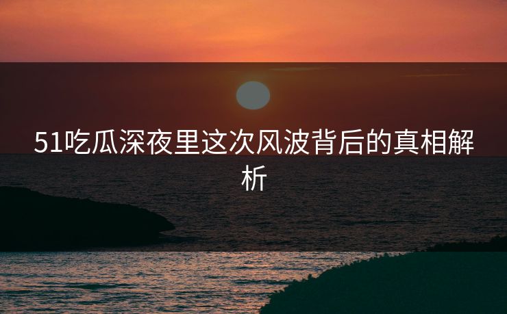 51吃瓜深夜里这次风波背后的真相解析