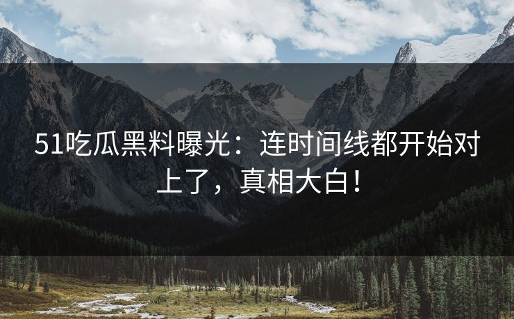 51吃瓜黑料曝光：连时间线都开始对上了，真相大白！