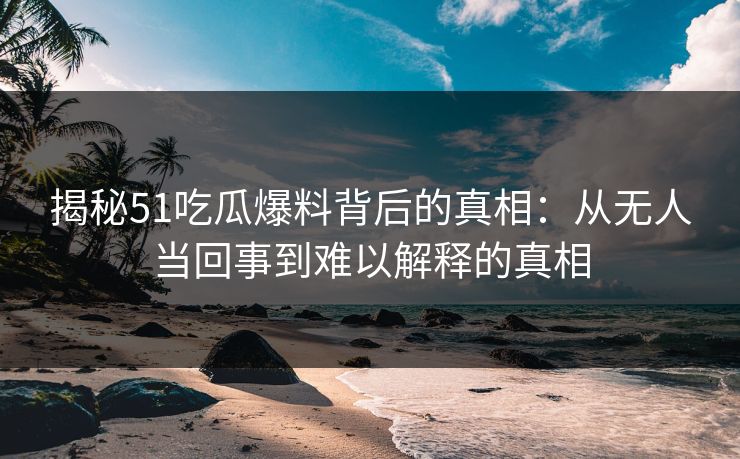 揭秘51吃瓜爆料背后的真相:从无人当回事到难以解释的真相
