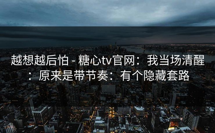 越想越后怕 - 糖心tv官网:我当场清醒:原来是带节奏:有个隐藏套路 越想越后怕 - 糖心tv官网:我当场清醒:原来是带节奏:有个隐藏套路