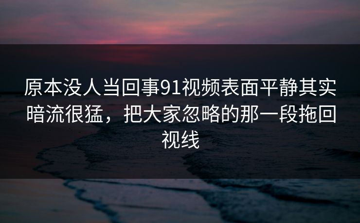 原本没人当回事91视频表面平静其实暗流很猛,把大家忽略的那一段拖回视线