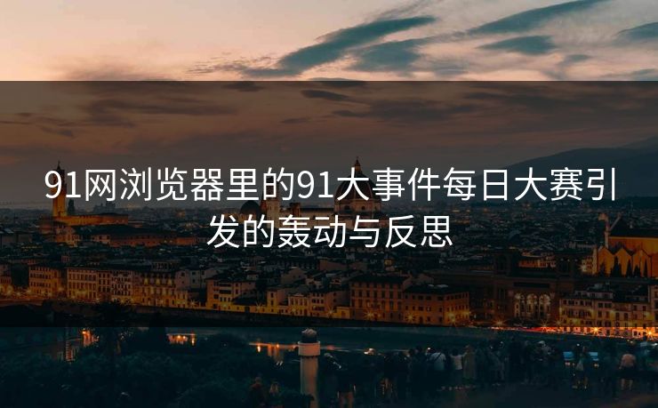 91网浏览器里的91大事件每日大赛引发的轰动与反思