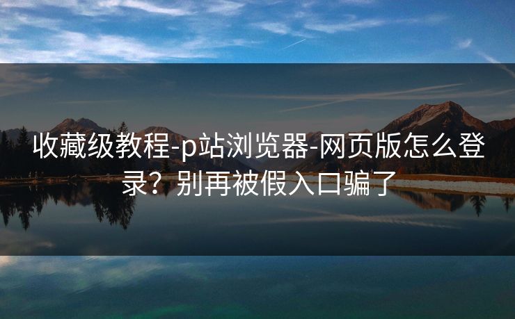 收藏级教程-p站浏览器-网页版怎么登录?别再被假入口骗了 收藏级教程-p站浏览器-网页版怎么登录?别再被假入口骗了