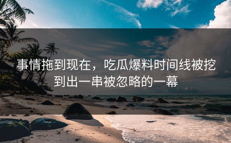 事情拖到现在,吃瓜爆料时间线被挖到出一串被忽略的一幕