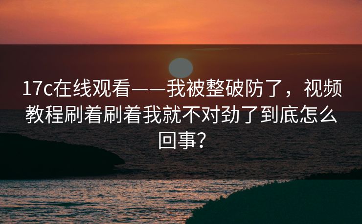 17c在线观看——我被整破防了，视频教程刷着刷着我就不对劲了到底怎么回事？
