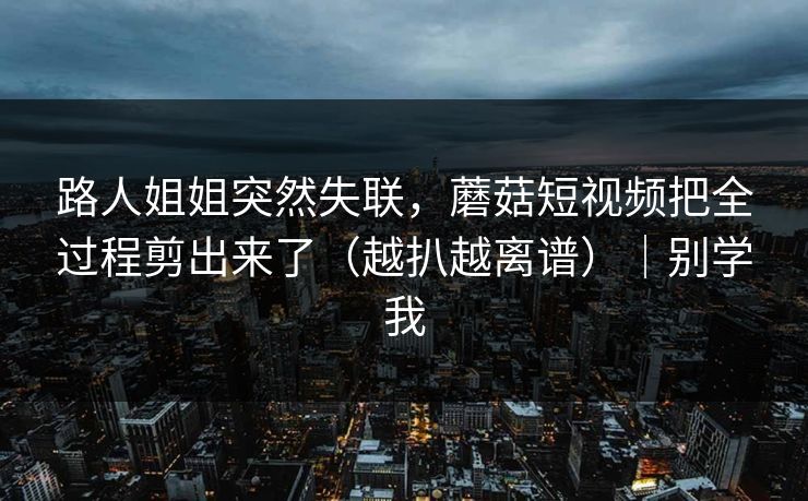 路人姐姐突然失联,蘑菇短视频把全过程剪出来了(越扒越离谱)|别学我 路人姐姐突然失联,蘑菇短视频把全过程剪出来了(越扒越离谱)|别学我