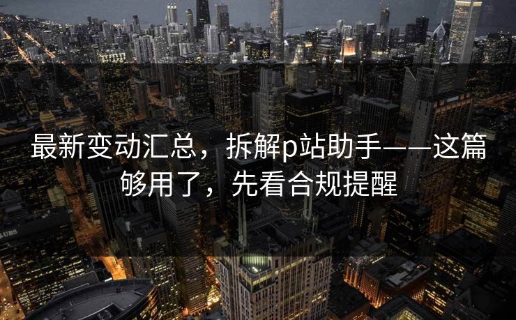 最新变动汇总,拆解p站助手——这篇够用了,先看合规提醒 最新变动汇总,拆解p站助手——这篇够用了,先看合规提醒