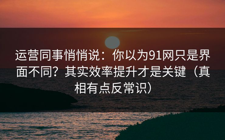 运营同事悄悄说:你以为91网只是界面不同?其实效率提升才是关键(真相有点反常识) 运营同事悄悄说:你以为91网只是界面不同?其实效率提升才是关键(真相有点反常识)