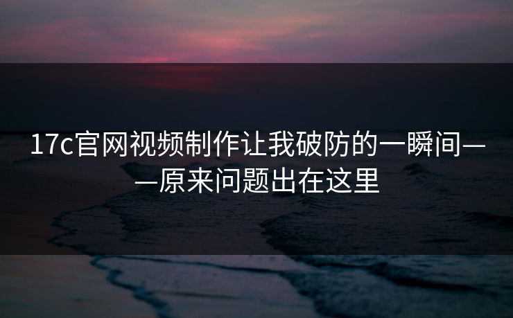 17c官网视频制作让我破防的一瞬间——原来问题出在这里 17c官网视频制作让我破防的一瞬间——原来问题出在这里