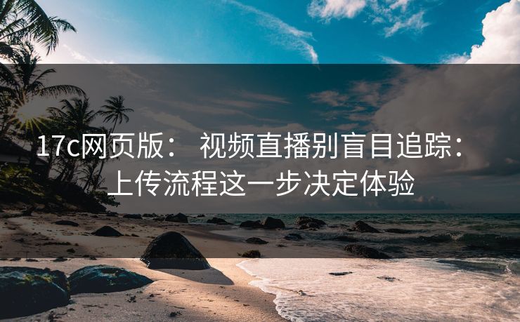 17c网页版： 视频直播别盲目追踪： 上传流程这一步决定体验